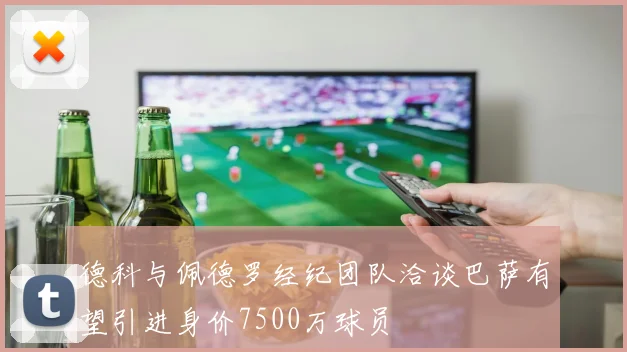 德科与佩德罗经纪团队洽谈巴萨有望引进身价7500万球员