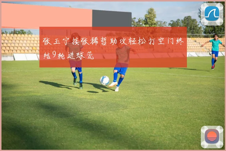 张玉宁接张稀哲助攻轻松打空门终结9轮进球荒