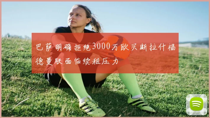 巴萨明确拒绝3000万欧买断拉什福德曼联面临续租压力