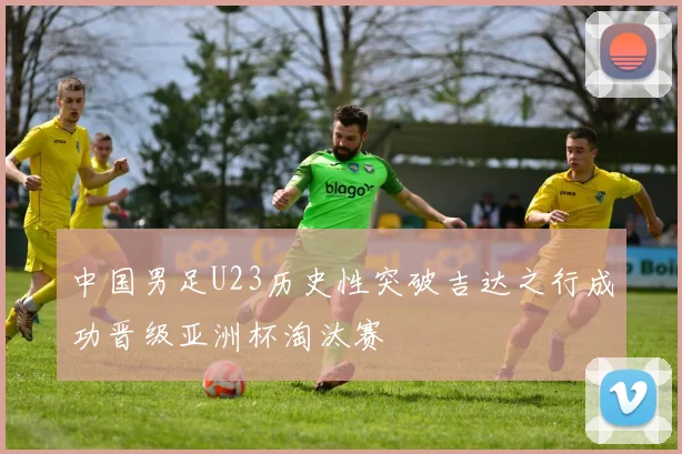 中国男足U23历史性突破吉达之行成功晋级亚洲杯淘汰赛