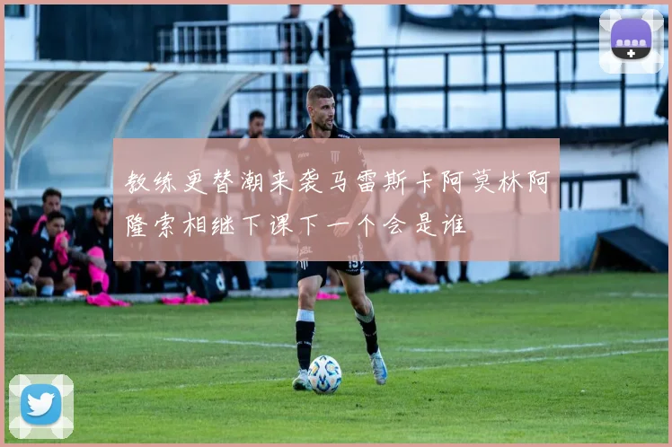 教练更替潮来袭马雷斯卡阿莫林阿隆索相继下课下一个会是谁