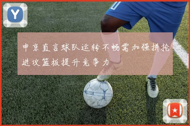 申京直言球队运转不畅需加强拼抢进攻篮板提升竞争力