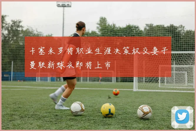 卡塞米罗将职业生涯决策权交妻子曼联新球衣即将上市