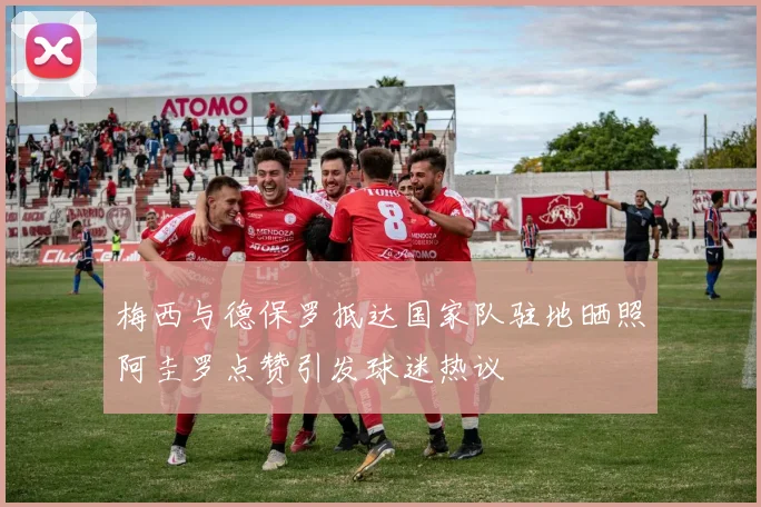 梅西与德保罗抵达国家队驻地晒照阿圭罗点赞引发球迷热议