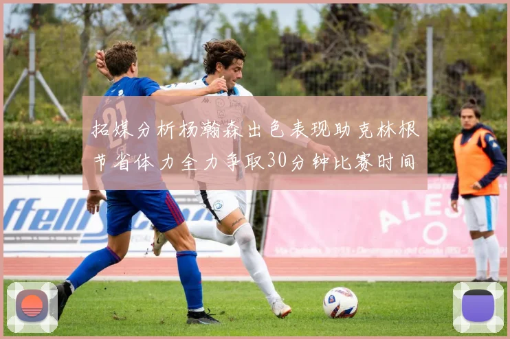 拓媒分析杨瀚森出色表现助克林根节省体力全力争取30分钟比赛时间