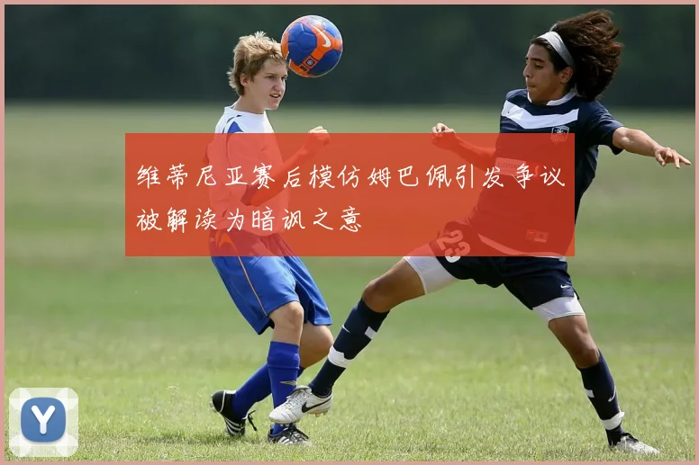维蒂尼亚赛后模仿姆巴佩引发争议被解读为暗讽之意